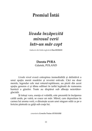11
Premiul Întâi
livada înzăpezită
mirosul verii
într-un măr copt
traducere din limba engleză de Dan DOMAN
Dorota PYRA
Gdańsk, POLAND
Livada ninsă evocă cotropirea iremediabilă şi definitivă a
unui spa iu menit roadelor şi reveriei estivale. Căci nu doar
merele, legendar cele mai rotund-ispititoare, au pierit din acest
spa iu generos ci şi tihna odihnei în iarbă legănată de rumoarea
harnică a gâzelor. Toate au dispărut sub albea a neiertător-
glacială.
Şi totuşi vara, esen a ei volatilă, este prezentă în încăperea
caldă unde, pe vatră, se coace un măr. Mărul, care depozitase în
carnea lui aroma verii, o dăruieşte acum unei singure odăi ca pe o
fericire păstrată cu grijă sub coaja lui.
comentariu Corneliu Traian ATANASIU
 