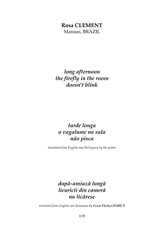119
Rosa CLEMENT
Manaus, BRAZIL
long afternoon
the firefly in the room
doesn't blink
tarde longa
o vagalume na sala
não pisca
translated from English into Portuguese by the author
după-amiază lungă
licuricii din cameră
nu licăresc
translated from English into Romanian by Cezar Florin CIOBÎCĂ
 