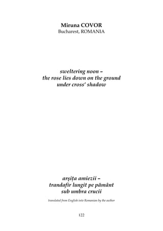 122
Miruna COVOR
Bucharest, ROMANIA
sweltering noon –
the rose lies down on the ground
under cross’ shadow
arşi a amiezii –
trandafir lungit pe pământ
sub umbra crucii
translated from English into Romanian by the author
 