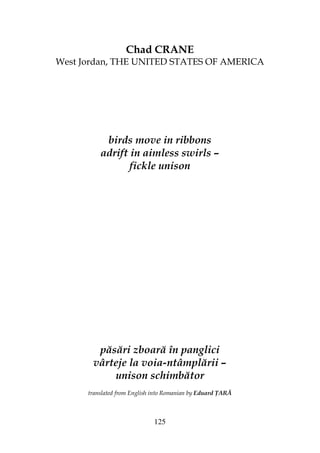 125
Chad CRANE
West Jordan, THE UNITED STATES OF AMERICA
birds move in ribbons
adrift in aimless swirls –
fickle unison
păsări zboară în panglici
vârteje la voia-ntâmplării –
unison schimbător
translated from English into Romanian by Eduard ARĂ
 