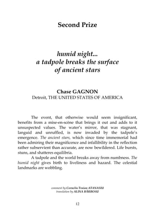 12
Second Prize
humid night...
a tadpole breaks the surface
of ancient stars
Chase GAGNON
Detroit, THE UNITED STATES OF AMERICA
The event, that otherwise would seem insignificant,
benefits from a mise-en-scène that brings it out and adds to it
unsuspected values. The water’s mirror, that was stagnant,
languid and unruffled, is now invaded by the tadpole’s
emergence. The ancient stars, which since time immemorial had
been admiring their magnificence and infallibility in the reflection
rather subservient than accurate, are now bewildered. Life bursts,
stuns, and shatteres equilibria.
A tadpole and the world breaks away from numbness. The
humid night gives birth to liveliness and hazard. The celestial
landmarks are wobbling.
comment by Corneliu Traian ATANASIU
translation by ALINA BĂRBOSU
 