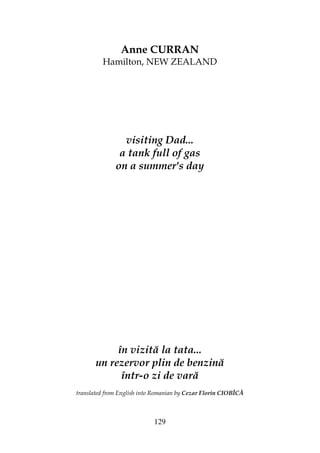 129
Anne CURRAN
Hamilton, NEW ZEALAND
visiting Dad...
a tank full of gas
on a summer's day
în vizită la tata...
un rezervor plin de benzină
într-o zi de vară
translated from English into Romanian by Cezar Florin CIOBÎCĂ
 