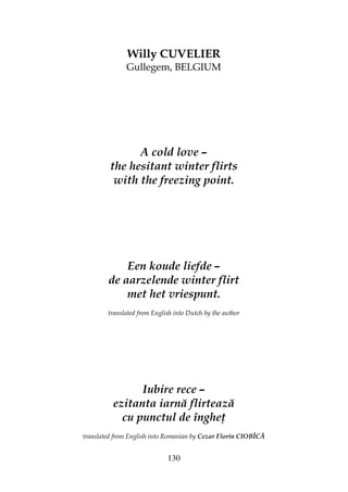 130
Willy CUVELIER
Gullegem, BELGIUM
A cold love –
the hesitant winter flirts
with the freezing point.
Een koude liefde –
de aarzelende winter flirt
met het vriespunt.
translated from English into Dutch by the author
Iubire rece –
ezitanta iarnă flirtează
cu punctul de înghe
translated from English into Romanian by Cezar Florin CIOBÎCĂ
 