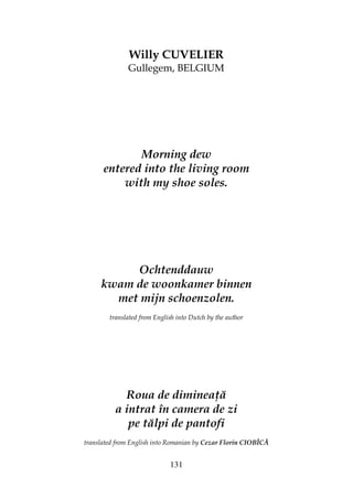 131
Willy CUVELIER
Gullegem, BELGIUM
Morning dew
entered into the living room
with my shoe soles.
Ochtenddauw
kwam de woonkamer binnen
met mijn schoenzolen.
translated from English into Dutch by the author
Roua de diminea ă
a intrat în camera de zi
pe tălpi de pantofi
translated from English into Romanian by Cezar Florin CIOBÎCĂ
 