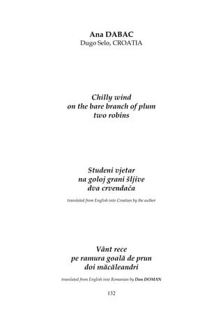 132
Ana DABAC
Dugo Selo, CROATIA
Chilly wind
on the bare branch of plum
two robins
Studeni vjetar
na goloj grani šljive
dva crvendaća
translated from English into Croatian by the author
Vânt rece
pe ramura goală de prun
doi măcăleandri
translated from English into Romanian by Dan DOMAN
 