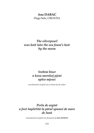 133
Ana DABAC
Dugo Selo, CROATIA
The silverpearl
was knit into the sea foam’s hair
by the moon
Srebrni biser
u kosu morskoj pjeni
upleo mjesec
translated from English into Croatian by the author
Perla de argint
a fost împletită în părul spumei de mare
de lună
translated from English into Romanian by Dan DOMAN
 