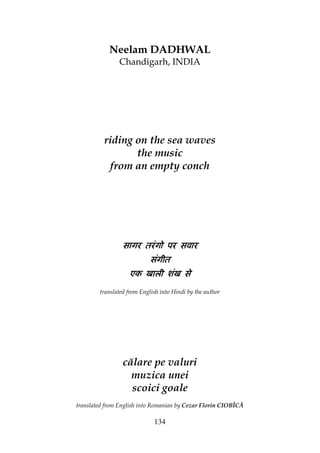 134
Neelam DADHWAL
Chandigarh, INDIA
riding on the sea waves
the music
from an empty conch
सागर तरंगो पर सवारसागर तरंगो पर सवारसागर तरंगो पर सवारसागर तरंगो पर सवार
संगीतसंगीतसंगीतसंगीत
एक खाली शंख सेएक खाली शंख सेएक खाली शंख सेएक खाली शंख से
translated from English into Hindi by the author
călare pe valuri
muzica unei
scoici goale
translated from English into Romanian by Cezar Florin CIOBÎCĂ
 