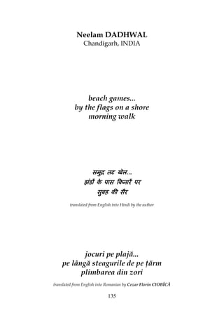 135
Neelam DADHWAL
Chandigarh, INDIA
beach games...
by the flags on a shore
morning walk
समुि तट खेलसमुि तट खेलसमुि तट खेलसमुि तट खेल............
झंडɉ के पास िकनारɅ परझंडɉ के पास िकनारɅ परझंडɉ के पास िकनारɅ परझंडɉ के पास िकनारɅ पर
सुबह की सैरसुबह की सैरसुबह की सैरसुबह की सैर
translated from English into Hindi by the author
jocuri pe plajă...
pe lângă steagurile de pe ărm
plimbarea din zori
translated from English into Romanian by Cezar Florin CIOBÎCĂ
 