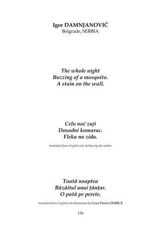136
Igor DAMNJANOVIĆ
Belgrade, SERBIA
The whole night
Buzzing of a mosquito.
A stain on the wall.
Celu noć zuji
Dosadni komarac.
Fleka na zidu.
translated from English into Serbian by the author
Toată noaptea
Bâzâitul unui ân ar.
O pată pe perete.
translated from English into Romanian by Cezar Florin CIOBÎCĂ
 