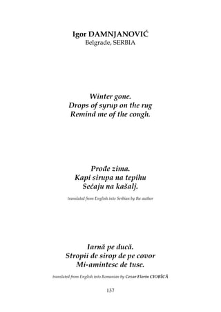 137
Igor DAMNJANOVIĆ
Belgrade, SERBIA
Winter gone.
Drops of syrup on the rug
Remind me of the cough.
Pro e zima.
Kapi sirupa na tepihu
Sećaju na kašalj.
translated from English into Serbian by the author
Iarnă pe ducă.
Stropii de sirop de pe covor
Mi-amintesc de tuse.
translated from English into Romanian by Cezar Florin CIOBÎCĂ
 