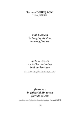 138
Tatjana DEBELJAČKI
Užice, SERBIA
pink blossom
in hanging clusters
balcony flowers
cveta ruzicasto
u visećim cvetovima
balkonsko cvece
translated from English into Serbian by the author
floare roz
în ghiveciul din tavan
flori de balcon
translated from English into Romanian by Cezar Florin CIOBÎCĂ
 