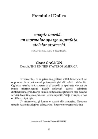 13
Premiul al Doilea
noapte umedă...
un mormoloc sparge suprafa a
stelelor străvechi
traducere din limba engleză de Eduard ARĂ
Chase GAGNON
Detroit, THE UNITED STATES OF AMERICA
Evenimentul, ce ar părea insignifiant altfel, beneficiază de
o punere în scenă care-l poten ează şi-i dă valori nebănuite.
Oglinda netulburată, stagnantă şi lâncedă a apei este violată de
ivirea mormolocului. Stelele străvechi, care-şi admirau
dintotdeauna grandoarea şi infaibilitatea în oglindirea mai curând
servilă decât fidelă a apei, sunt descumpănite. Via a irumpe, strică
echilibre, zăpăceşte.
Un mormoloc, şi lumea e scoasă din amor ire. Noaptea
umedă naşte însufle irea şi hazardul. Reperele cereşti se clatină.
comentariu de Corneliu Traian ATANASIU
 