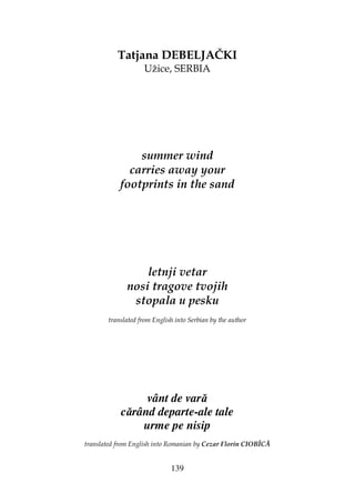 139
Tatjana DEBELJAČKI
Užice, SERBIA
summer wind
carries away your
footprints in the sand
letnji vetar
nosi tragove tvojih
stopala u pesku
translated from English into Serbian by the author
vânt de vară
cărând departe-ale tale
urme pe nisip
translated from English into Romanian by Cezar Florin CIOBÎCĂ
 