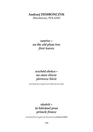 140
Andrzej DEMBONCZYK
Zbrosławice, POLAND
sunrise –
on the old plum tree
first leaves
wschód słońca –
na stare śliwie
pierwsze liście
translated from English into Polish by the author
răsărit –
în bătrânul prun
primele frunze
translated from English into Romanian by Eduard ARĂ
 