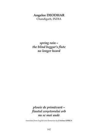 142
Angelee DEODHAR
Chandigarh, INDIA
spring rain –
the blind beggar's flute
no longer heard
ploaie de primăvară –
flautul cerşetorului orb
nu se mai aude
translated from English into Romanian by Cristina OPREA
 