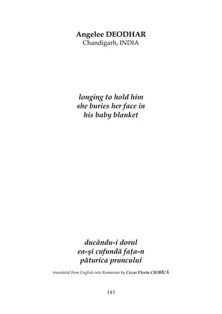 143
Angelee DEODHAR
Chandigarh, INDIA
longing to hold him
she buries her face in
his baby blanket
ducându-i dorul
ea-şi cufundă fa a-n
păturica pruncului
translated from English into Romanian by Cezar Florin CIOBÎCĂ
 