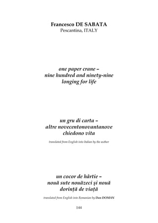 144
Francesco DE SABATA
Pescantina, ITALY
one paper crane –
nine hundred and ninety-nine
longing for life
un gru di carta –
altre novecentonovantanove
chiedono vita
translated from English into Italian by the author
un cocor de hârtie –
nouă sute nouăzeci şi nouă
dorin ă de via ă
translated from English into Romanian by Dan DOMAN
 