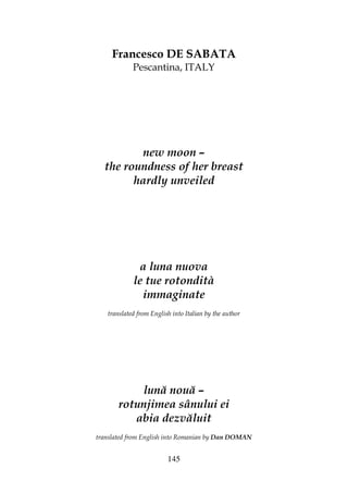 145
Francesco DE SABATA
Pescantina, ITALY
new moon –
the roundness of her breast
hardly unveiled
a luna nuova
le tue rotondità
immaginate
translated from English into Italian by the author
lună nouă –
rotunjimea sânului ei
abia dezvăluit
translated from English into Romanian by Dan DOMAN
 