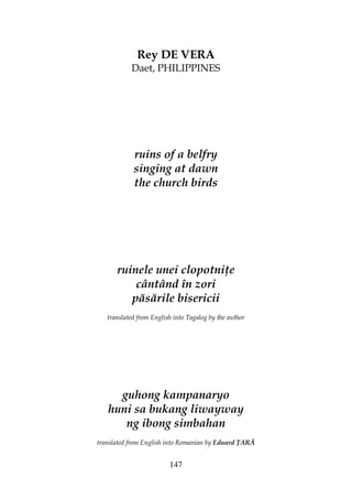 147
Rey DE VERA
Daet, PHILIPPINES
ruins of a belfry
singing at dawn
the church birds
ruinele unei clopotni e
cântând în zori
păsările bisericii
translated from English into Tagalog by the author
guhong kampanaryo
huni sa bukang liwayway
ng ibong simbahan
translated from English into Romanian by Eduard ARĂ
 