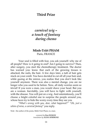 14
Third Prize
carnival wig –
a touch of fantasy
during chemo
Minh-Triêt PHAM
Paris, FRANCE
Your soul is filled with fear, you ask yourself: why me of
all people? How is it going to end? Am I going to survive? Then,
after surgery, you start the chemotherapy treatment. The doctor
has warned you: know that each of the growing tissues is
attacked, the nails, the hair. A few days later, a tuft of hair gets
stuck on your comb. You have decided to cut off all your hair and,
while gazing at the mirror, you realize that you don’t look like
yourself anymore. There was also a mental change, you are no
longer who you used to be before. Now, all daily worries seem so
trivial! If you were a man, you would shave your head. But you
are a woman. Inevitably, you will have to fight: with yourself,
with the disease. You will put on a wig. And ostentatiously, you’ll
choose a bright colorful one to surprise the people around you,
whose faces try to hide the worry every time they see you
“What’s wrong with you, dear, what happened?” “Oh, just a
whim of mine, a carnival fantasy” you reply.
Note - the author of the poem, Minh-Triet Pham, is a man.
comment by Dan DOMAN
translation by ALINA BĂRBOSU
 
