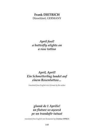 149
Frank DIETRICH
Düsseldorf, GERMANY
April fool!
a butterfly alights on
a rose tattoo
April, April!
Ein Schmetterling landet auf
einem Rosentattoo…
translated from English into German by the author
glumă de 1 Aprilie!
un fluture se-aşează
pe un trandafir tatuat
translated from English into Romanian by Cristina OPREA
 