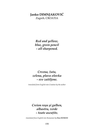 150
Janko DIMNJAKOVIĆ
Zagreb, CROATIA
Red and yellow,
blue, green pencil
- all sharpened.
Crvena, žuta,
zelena, plava olovka
- sve zašiljene.
translated from English into Croatian by the author
Creion roşu şi galben,
albastru, verde
- toate ascu ite.
translated from English into Romanian by Dan DOMAN
 