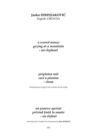 151
Janko DIMNJAKOVIĆ
Zagreb, CROATIA
a scared mouse
gazing at a mountain
- an elephant
preplašen miš
zuri u planinu
- slona
translated from English into Croatian by the author
un şoarece speriat
privind intă la munte
- un elefant
translated from English into Romanian by Dan DOMAN
 