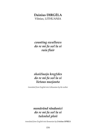 154
Dainius DIRG LA
Vilnius, LITHUANIA
counting swallows
do re mi fa sol la si
rain flair
skaičiuoju kregždes
do re mi fa sol la si
lietaus nuojauta
translated from English into Lithuanian by the author
numărând rândunici
do re mi fa sol la si
talentul ploii
translated from English into Romanian by Cristina OPREA
 