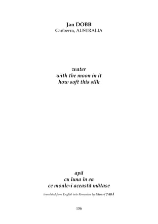 156
Jan DOBB
Canberra, AUSTRALIA
water
with the moon in it
how soft this silk
apă
cu luna în ea
ce moale-i această mătase
translated from English into Romanian by Eduard ARĂ
 