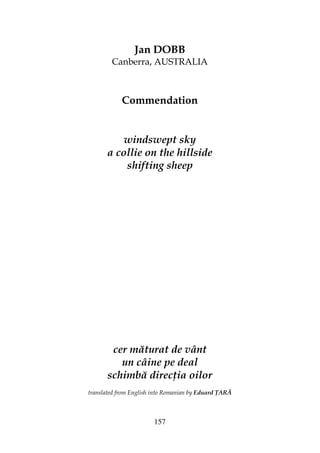 157
Jan DOBB
Canberra, AUSTRALIA
Commendation
windswept sky
a collie on the hillside
shifting sheep
cer măturat de vânt
un câine pe deal
schimbă direc ia oilor
translated from English into Romanian by Eduard ARĂ
 