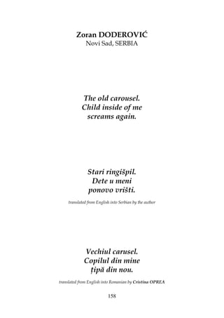 158
Zoran DODEROVIĆ
Novi Sad, SERBIA
The old carousel.
Child inside of me
screams again.
Stari ringišpil.
Dete u meni
ponovo vrišti.
translated from English into Serbian by the author
Vechiul carusel.
Copilul din mine
ipă din nou.
translated from English into Romanian by Cristina OPREA
 