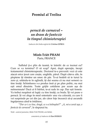 15
Premiul al Treilea
perucă de carnaval –
un dram de fantezie
în timpul chimioterapiei
traducere din limba engleză de Cristina OPREA
Minh-Triêt PHAM
Paris, FRANCE
Sufletul i-e plin de teamă, te întrebi: de ce tocmai eu?
Cum se va termina? O să scap? Apoi, după opera ie, începi
tratamentul chimioterapeutic. Doctorul te-a prevenit: vezi că este
atacat orice esut care creşte, unghiile, părul. După câteva zile, în
pieptene î i rămâne un smoc de păr. Te-ai hotărît să te tunzi la
zero şi, uitându-te în oglindă, î i dai seama că nu mai semeni cu
tine însă i. Schimbarea s-a produs însă şi pe plan psihic, nu mai
eşti omul dinainte. Toate grijile cotidiene par acum aşa de
neînsemnate! Dacă ai fi bărbat, te-ai rade în cap. Dar eşti femeie.
Va trebui neapărat să lup i: cu tine însă i, cu boala. Î i vei pune o
perucă. Şi vei alege în mod ostentativ una viu colorată, cu care îi
vei surprinde pe cei din jur, ale căror fe e încearcă să-şi ascundă
îngrijorarea când te întâlnesc.
“Dar ce-i cu tine, dragă, ce s-a întîmplat?” „A, mi-a venit aşa, o
fantezie de carnaval”, le răspunzi tu.
Notă – autorul poemului, Minh-Triêt PHAM, este bărbat.
comentariu şi traducere de Dan DOMAN
 
