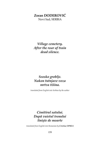 159
Zoran DODEROVIĆ
Novi Sad, SERBIA
Village cemetery.
After the roar of train
dead silence.
Seosko groblje.
Nakon tutnjave voza
mrtva tišina.
translated from English into Serbian by the author
Cimitirul satului.
După vuietul trenului
linişte de moarte
translated from English into Romanian by Cristina OPREA
 