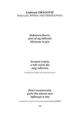 160
Ljubomir DRAGOVIĆ
Banja Luka, BOSNIA AND HERZEGOVINA
Unknown flower,
part of my oblivion
blossoms in you
Neznani cvijete,
u tebi cvjeta dio
mog zaborava
translated from English into Serbian by the author
floare necunoscută,
parte din uitarea mea
înfloreşte-n tine
translated from English into Romanian by Cezar Florin CIOBÎCĂ
 