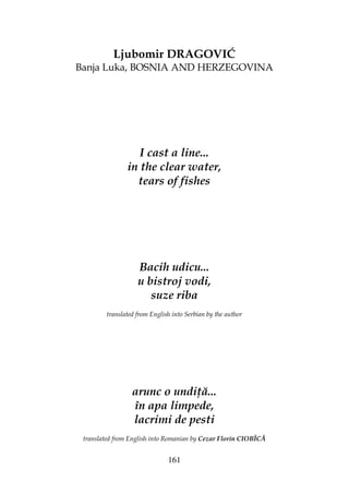 161
Ljubomir DRAGOVIĆ
Banja Luka, BOSNIA AND HERZEGOVINA
I cast a line...
in the clear water,
tears of fishes
Bacih udicu...
u bistroj vodi,
suze riba
translated from English into Serbian by the author
arunc o undi ă...
în apa limpede,
lacrimi de pesti
translated from English into Romanian by Cezar Florin CIOBÎCĂ
 