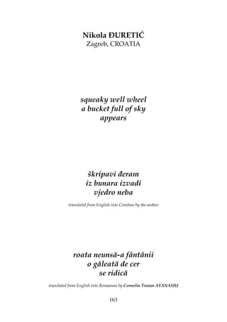 163
Nikola URETIĆ
Zagreb, CROATIA
squeaky well wheel
a bucket full of sky
appears
škripavi eram
iz bunara izvadi
vjedro neba
translated from English into Croatian by the author
roata neunsă-a fântânii
o găleată de cer
se ridică
translated from English into Romanian by Corneliu Traian ATANASIU
 