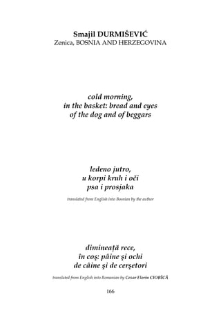 166
Smajil DURMIŠEVIĆ
Zenica, BOSNIA AND HERZEGOVINA
cold morning,
in the basket: bread and eyes
of the dog and of beggars
ledeno jutro,
u korpi kruh i oči
psa i prosjaka
translated from English into Bosnian by the author
diminea ă rece,
în coş: pâine şi ochi
de câine şi de cerşetori
translated from English into Romanian by Cezar Florin CIOBÎCĂ
 