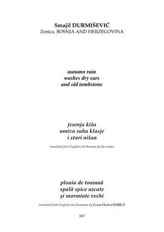 167
Smajil DURMIŠEVIĆ
Zenica, BOSNIA AND HERZEGOVINA
autumn rain
washes dry ears
and old tombstone
jesenja kiša
umiva suhu klasje
i stari nišan
translated from English into Bosnian by the author
ploaia de toamnă
spală spice uscate
şi morminte vechi
translated from English into Romanian by Cezar Florin CIOBÎCĂ
 