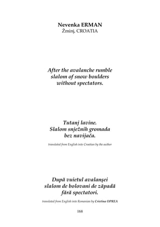 168
Nevenka ERMAN
Žminj, CROATIA
After the avalanche rumble
slalom of snow boulders
without spectators.
Tutanj lavine.
Slalom snježnih gromada
bez navijača.
translated from English into Croatian by the author
După vuietul avalanşei
slalom de bolovani de zăpadă
fără spectatori.
translated from English into Romanian by Cristina OPREA
 