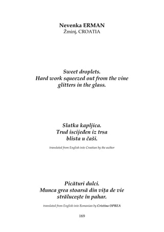 169
Nevenka ERMAN
Žminj, CROATIA
Sweet droplets.
Hard work squeezed out from the vine
glitters in the glass.
Slatka kapljica.
Trud iscije en iz trsa
blista u čaši.
translated from English into Croatian by the author
Picături dulci.
Munca grea stoarsă din vi a de vie
străluceşte în pahar.
translated from English into Romanian by Cristina OPREA
 