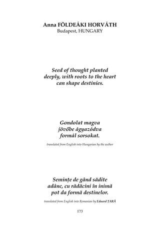 173
Anna FÖLDEÁKI HORVÁTH
Budapest, HUNGARY
Seed of thought planted
deeply, with roots to the heart
can shape destinies.
Gondolat magva
jöv be ágyazódva
formál sorsokat.
translated from English into Hungarian by the author
Semin e de gând sădite
adânc, cu rădăcini în inimă
pot da formă destinelor.
translated from English into Romanian by Eduard ARĂ
 