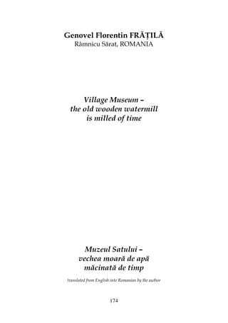 174
Genovel Florentin FRĂ ILĂ
Râmnicu Sărat, ROMANIA
Village Museum –
the old wooden watermill
is milled of time
Muzeul Satului –
vechea moară de apă
măcinată de timp
translated from English into Romanian by the author
 