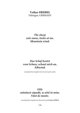 176
Volker FRIEBEL
Tübingen, GERMANY
The sheep
eats snow, looks at me.
Mountain wind.
Das Schaf kostet
vom Schnee, schaut mich an.
Albwind.
translated from English into German by the author
Oile
mănâncă zăpadă, se uită la mine.
Vânt de munte.
translated from English into Romanian by Cristina OPREA
 