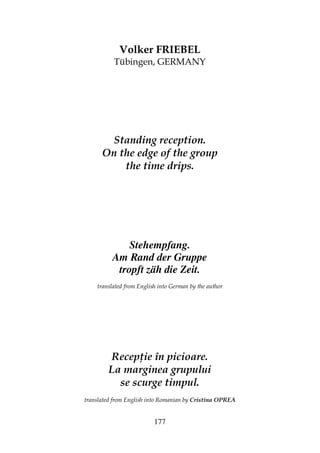 177
Volker FRIEBEL
Tübingen, GERMANY
Standing reception.
On the edge of the group
the time drips.
Stehempfang.
Am Rand der Gruppe
tropft zäh die Zeit.
translated from English into German by the author
Recep ie în picioare.
La marginea grupului
se scurge timpul.
translated from English into Romanian by Cristina OPREA
 