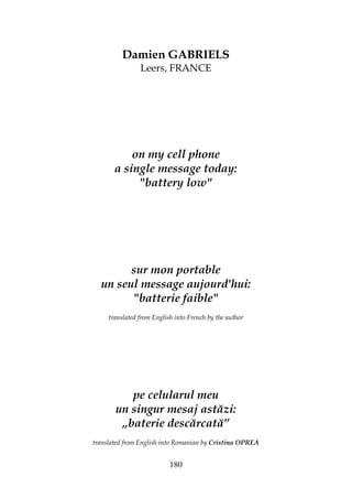 180
Damien GABRIELS
Leers, FRANCE
on my cell phone
a single message today:
"battery low"
sur mon portable
un seul message aujourd'hui:
"batterie faible"
translated from English into French by the author
pe celularul meu
un singur mesaj astăzi:
„baterie descărcată”
translated from English into Romanian by Cristina OPREA
 