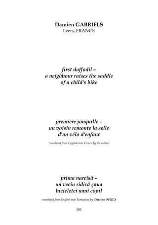 181
Damien GABRIELS
Leers, FRANCE
first daffodil –
a neighbour raises the saddle
of a child's bike
première jonquille –
un voisin remonte la selle
d'un vélo d'enfant
translated from English into French by the author
prima narcisă –
un vecin ridică şaua
bicicletei unui copil
translated from English into Romanian by Cristina OPREA
 