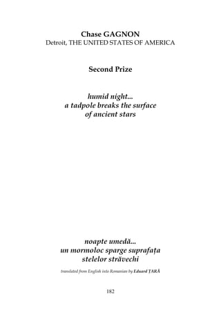 182
Chase GAGNON
Detroit, THE UNITED STATES OF AMERICA
Second Prize
humid night...
a tadpole breaks the surface
of ancient stars
noapte umedă...
un mormoloc sparge suprafa a
stelelor străvechi
translated from English into Romanian by Eduard ARĂ
 
