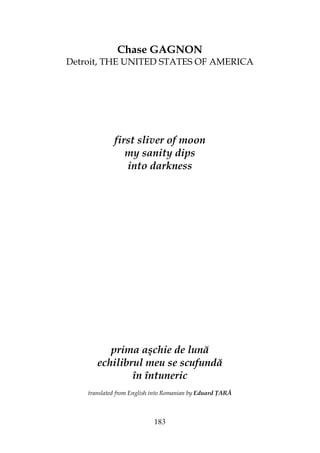 183
Chase GAGNON
Detroit, THE UNITED STATES OF AMERICA
first sliver of moon
my sanity dips
into darkness
prima aşchie de lună
echilibrul meu se scufundă
în întuneric
translated from English into Romanian by Eduard ARĂ
 
