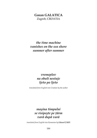 184
Goran GALATICA
Zagreb, CROATIA
the time machine
vanishes on the sea shore
summer after summer
vremeplov
na obali nestaje
ljeto po ljeto
translated from English into Croatian by the author
maşina timpului
se risipeşte pe ărm
vară după vară
translated from English into Romanian by Eduard ARĂ
 