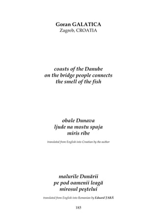 185
Goran GALATICA
Zagreb, CROATIA
coasts of the Danube
on the bridge people connects
the smell of the fish
obale Dunava
ljude na mostu spaja
miris ribe
translated from English into Croatian by the author
malurile Dunării
pe pod oamenii leagă
mirosul peştelui
translated from English into Romanian by Eduard ARĂ
 